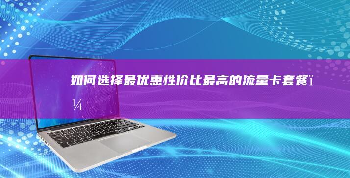 如何选择最优惠、性价比最高的流量卡套餐？